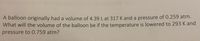 A balloon originally had a volume of 4.39 L at 317 K and a pressure of 0.259 atm.
What will the volume of the balloon be if the temperature is lowered to 293 K and
pressure to 0.759 atm?
