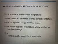 Which of the following is NOT true of the transition state?
O a. It is unstable and dissociate into products
O b. Old bonds are weakened and new bonds begin to form
O c. It has a greater energy than the products
O d. It cannot dissociate into products without needing any
additional energy
е.
It has a greater energy than the reactants
