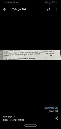 1,1
K/s
to: CaCO3, CaSO,
16, What weight of sample which contains 56.15 per eent Cl was taken for
analysis if the precipitated AgCl weighed 0.5017 g?
Ans. 0.2210 g.
B. Calculations of Volumetric Analysis
@Owen_vk
هذا السؤال
م. حیدر حمید
1:35, äc lul 21.02.20

