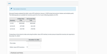 (a4)
Your answer is incorrect.
Skysong Company adopted the dollar-value LIFO method on January 1, 2025 (using internal price indexes and multiple pools).
The following data are available for inventory pool A for the 2 years following adoption of LIFO.
At Base-Year At Current-Year
Inventory
Cost
Cost
1/1/25
$205,000
$205,000
12/31/25
237,400
261,140
12/31/26
244,700
278,958
Computing an internal price index and using the dollar-value LIFO method, at what amount should the inventory be reported at
December 31, 2026?
Price index
Dollar-value LIFO inventory
$
eTextbook and Media
December 31, 2026