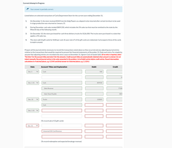 Current Attempt in Progress
Your answer is partially correct.
Listed below are selected transactions of Carla Department Store for the current year ending December 31.
1.
On December 5, the store received $540 from the Selig Players as a deposit to be returned after certain furniture to be used
in stage production was returned on January 15.
2.
During December, cash sales totaled $809,550, which includes the 5% sales tax that must be remitted to the state by the
fifteenth day of the following month.
3.
4.
On December 10, the store purchased for cash three delivery trucks for $126,500. The trucks were purchased in a state that
applies a 5% sales tax.
The store sold 32 gift cards for $100 per card. At year-end, 27 of the gift cards are redeemed. Carla expects three of the cards
to expire unused.
Prepare all the journal entries necessary to record the transactions noted above as they occurred and any adjusting journal entries
relative to the transactions that would be required to present fair financial statements at December 31. Date each entry. For simplicity,
assume that adjusting entries are recorded only once a year on December 31. (Ignore Cost of Goods Sold.) (If no entry is required, select
"No Entry" for the account titles and enter O for the amounts. Credit account titles are automatically indented when amount is entered. Do not
indent manually. Record journal entries in the order presented in the problem. List all debit entries before credit entries. Round intermediate
calculations to 4 decimal places, e.g. 0.2345 and fimal answer to O decimal places, e.g. 2,1324.)
Date
Account Titles and Explanation
Dec. 5
✓
Cash
Dec. 1-31
Cash
Sales Revenue
Sales Taxes Payable
Dec. 10
Trucks
Dec. 1-31
Dec. 31
<
Cash
(To record sale of 32 gift cards)
Unearned Gift Card Revenue
(To record redemption and expected breakage revenue)
Debit
540
809550
132825
Credit
54
77100
3855