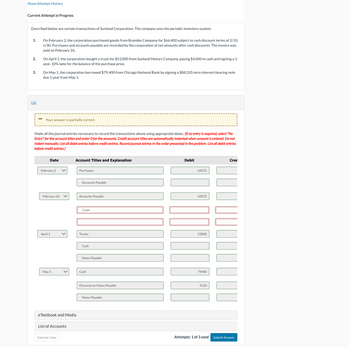 Show Attempt History
Current Attempt in Progress
Described below are certain transactions of Sunland Corporation. The company uses the periodic inventory system.
1. On February 2, the corporation purchased goods from Bramble Company for $66,400 subject to cash discount terms of 2/10,
n/30. Purchases and accounts payable are recorded by the corporation at net amounts after cash discounts. The invoice was
paid on February 26.
2.
3.
On April 1, the corporation bought a truck for $53,000 from Sunland Motors Company, paying $4,000 in cash and signing a 1-
year, 10% note for the balance of the purchase price.
On May 1, the corporation borrowed $79,400 from Chicago National Bank by signing a $88,520 zero-interest-bearing note
due 1 year from May 1.
(a)
Your answer is partially correct.
Make all the journal entries necessary to record the transactions above using appropriate dates. (If no entry is required, select "No
Entry" for the account titles and enter O for the amounts. Credit account titles are automatically indented when amount is entered. Do not
indent manually. List all debit entries before credit entries. Record journal entries in the order presented in the problem. List all debit entries
before credit entries.)
Date
Account Titles and Explanation
February 2
Purchases
Accounts Payable
February 26
Accounts Payable
Cash
April 1
Trucks
Cash
Notes Payable
May 1
Cash
eTextbook and Media
List of Accounts
Save for Later
Debit
65072
65072
53000
79400
Discount on Notes Payable
9120
Notes Payable
Cred
Attempts: 1 of 3 used Submit Answer