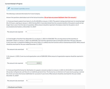 Current Attempt in Progress
Your answer is partially correct.
The following is selected information for Crane Company.
Answer the questions asked about each of the factual situations. (Do not leave any answer field blank. Enter O for amounts.)
1. Crane purchased a patent from Vania Co. for $1,220,000 on January 1, 2023. The patent is being amortized over its remaining legal
life of 10 years, expiring on January 1, 2033. During 2025, Crane determined that the economic benefits of the patent would not last
longer than 6 years from the date of acquisition. What amount should be reported in the balance sheet for the patent, net of
accumulated amortization, at December 31, 2025?
The amount to be reported
$
2. Crane bought a franchise from Alexander Co. on January 1, 2024, for $360,000. The carrying amount of the franchise on
Alexander's books on January 1, 2024, was $360,000. The franchise agreement had an estimated useful life of 30 years. Because
Crane must enter a competitive bidding at the end of 2026, it is unlikely that the franchise will be retained beyond 2033. What amount
should be amortized for the year ended December 31, 2025?
The amount to be amortized $
3. On January 1, 2025, Crane incurred organization costs of $280,000. What amount of organization expense should be reported in
2025?
The amount to be reported
$
280000
4. Crane purchased the license for distribution of a popular consumer product on January 1, 2025, for $152,000. It is expected that
this product will generate cash flows for an indefinite period of time. The license has an initial term of 5 years but by paying a nominal
fee, Crane can renew the license indefinitely for successive 5-year terms. What amount should be amortized for the year ended
December 31, 2025?
The amount to be amortized
eTextbook and Media
$