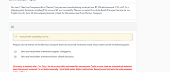 On June 3, Sheridan Company sold to Chester Company merchandise having a sale price of $2,100 with terms of 2/10, n/60, f.o.b.
shipping point. An invoice totalling $96, terms n/30, was received by Chester on June 8 from John Booth Transport Service for the
freight cost. On June 12, the company received a check for the balance due from Chester Company.
(a)
Your answer is partially correct.
Prepare journal entries on the Sheridan Company books to record all the events noted above under each of the following bases.
(1)
Sales and receivables are entered at gross selling price.
(2)
Sales and receivables are entered at net of cash discounts.
(If no entry is required, select "No Entry" for the account titles and enter O for the amounts. Credit account titles are automatically indented
when the amount is entered. Do not indent manually. List all debit entries before credit entries. Record journal entries in the order presented
in the problem!