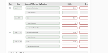 No.
Date
Account Titles and Explanation
Debit
(1)
June 3
Accounts Receivable
Sales Revenue
June 12 <
Cash
(2)
June 3
Sales Discounts
Accounts Receivable
Accounts Receivable
Sales Revenue
June 12
Cash
eTextbeekend Media
Accounts Receivable
2196
2154
42
2154
2154
Cre