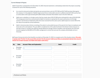 Current Attempt in Progress
Splish Corporation, in preparation of its December 31, 2025, financial statements, is attempting to determine the proper accounting
treatment for each of the following situations.
1.
2.
3.
As a result of uninsured accidents during the year, personal injury suits for $727,000 and $127,600 have been filed against
the company. It is the judgment of Splish's legal counsel that an unfavorable outcome is unlikely in the $127,600 case but that
an unfavorable verdict approximating $541,800 (reliably estimated) will probably result in the $727,000 case.
Splish owns a subsidiary in a foreign country that has a book value of $5,237,000 and an estimated fair value of $10,205,200.
The foreign government has communicated to Splish its intention to expropriate the assets and business of all foreign
investors. On the basis of settlements other firms have received from this same country, Splish expects to receive 50% of the
fair value of its properties as final settlement.
Splish's chemical product division consisting of five plants is uninsurable because of the special risk of injury to employees and
losses due to fire and explosion. The year 2025 is considered one of the safest (luckiest) in the division's history because no
loss due to injury or casualty was suffered. Having suffered an average of three casualties a year during the rest of the past
decade (ranging from $63,800 to $741,200), management is certain that next year the company will probably not be so
fortunate.
(a) Prepare the journal entries that should be recorded as of December 31, 2025, to recognize each of the situations above. (If no entry
is required, select "No Entry" for the account titles and enter O for the amounts. Credit account titles are automatically indented when amount is
entered. Do not indent manually. List all debit entries before credit entries.)
No.
Date
Account Titles and Explanation
December
1.
31, 2025
2.
3.
December
31, 2025
December
31, 2025
eTextbook and Media
Debit
Credit