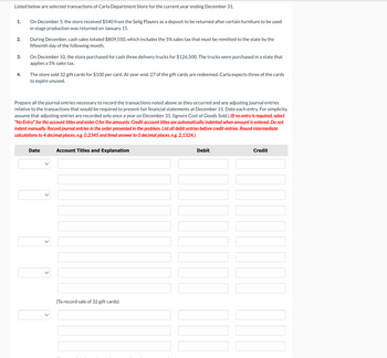 Listed below are selected transactions of Carla Department Store for the current year ending December 31.
1.
On December 5, the store received $540 from the Selig Players as a deposit to be returned after certain furniture to be used
in stage production was returned on January 15.
2.
During December, cash sales totaled $809,550, which includes the 5% sales tax that must be remitted to the state by the
fifteenth day of the following month.
3.
4.
On December 10, the store purchased for cash three delivery trucks for $126,500. The trucks were purchased in a state that
applies a 5% sales tax.
The store sold 32 gift cards for $100 per card. At year-end, 27 of the gift cards are redeemed. Carla expects three of the cards
to expire unused.
Prepare all the journal entries necessary to record the transactions noted above as they occurred and any adjusting journal entries
relative to the transactions that would be required to present fair financial statements at December 31. Date each entry. For simplicity,
assume that adjusting entries are recorded only once a year on December 31. (Ignore Cost of Goods Sold.) (If no entry is required, select
"No Entry" for the account titles and enter O for the amounts. Credit account titles are automatically indented when amount is entered. Do not
indent manually. Record journal entries in the order presented in the problem. List all debit entries before credit entries. Round intermediate
calculations to 4 decimal places, e.g. 0.2345 and fimal answer to O decimal places, e.g. 2,1324.)
Date
Account Titles and Explanation
(To record sale of 32 gift cards)
Debit
Credit