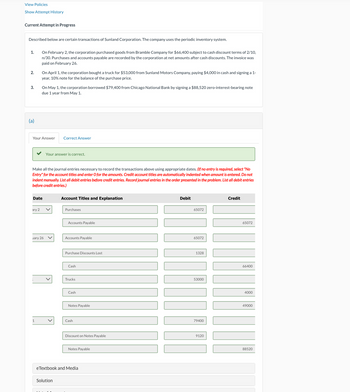 View Policies
Show Attempt History
Current Attempt in Progress
Described below are certain transactions of Sunland Corporation. The company uses the periodic inventory system.
1.
2.
3.
On February 2, the corporation purchased goods from Bramble Company for $66,400 subject to cash discount terms of 2/10,
n/30. Purchases and accounts payable are recorded by the corporation at net amounts after cash discounts. The invoice was
paid on February 26.
On April 1, the corporation bought a truck for $53,000 from Sunland Motors Company, paying $4,000 in cash and signing a 1-
year, 10% note for the balance of the purchase price.
On May 1, the corporation borrowed $79,400 from Chicago National Bank by signing a $88,520 zero-interest-bearing note
due 1 year from May 1.
(a)
Your Answer
Correct Answer
Your answer is correct.
Make all the journal entries necessary to record the transactions above using appropriate dates. (If no entry is required, select "No
Entry" for the account titles and enter O for the amounts. Credit account titles are automatically indented when amount is entered. Do not
indent manually. List all debit entries before credit entries. Record journal entries in the order presented in the problem. List all debit entries
before credit entries.)
Date
Account Titles and Explanation
ary 2
Purchases
Accounts Payable
uary 26
Accounts Payable
Debit
65072
65072
Purchase Discounts Lost
1328
Cash
Trucks
Cash
Notes Payable
1
Cash
53000
79400
Discount on Notes Payable
9120
Notes Payable
eTextbook and Media
Solution
Credit
65072
66400
4000
49000
88520