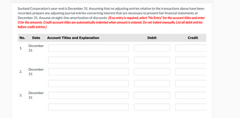 Sunland Corporation's year-end is December 31. Assuming that no adjusting entries relative to the transactions above have been
recorded, prepare any adjusting journal entries concerning interest that are necessary to present fair financial statements at
December 31. Assume straight-line amortization of discounts. (If no entry is required, select "No Entry" for the account titles and enter
O for the amounts. Credit account titles are automatically indented when amount is entered. Do not indent manually. List all debit entries
before credit entries.)
No.
Date
Account Titles and Explanation
December
1.
31
2.
3.
December
31
December
31
Debit
Credit