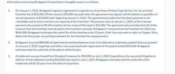 Information concerning Bridgeport Corporation's intangible assets is as follows.
1.
2.
3.
On January 1, 2025, Bridgeport signed an agreement to operate as a franchisee of Hsian Copy Service, Inc. for an initial
franchise fee of $50,000. Of this amount, $10,000 was paid when the agreement was signed, and the balance is payable in 4
annual payments of $10,000 each, beginning January 1, 2026. The agreement provides that the down payment is not
refundable and no future services are required of the franchisor. The present value at January 1, 2025, of the 4 annual
payments discounted at 9% (the implicit rate for a loan of this type) is $32,400. The agreement also provides that 6% of the
revenue from the franchise must be paid to the franchisor annually. Bridgeport's revenue from the franchise for 2025 was
$840,000. Bridgeport estimates the useful life of the franchise to be 10 years. (Hint: You may want to refer to Chapter 18 to
determine the proper accounting treatment for the franchise fee and payments.)
Bridgeport incurred $80,000 of experimental and development costs in its laboratory to develop a patent that was granted
on January 2, 2025. Legal fees and other costs associated with registration of the patent totaled $25,600. Bridgeport
estimates that the useful life of the patent will be 8 years.
A trademark was purchased from Shanghai Company for $50,000 on July 1, 2022. Expenditures for successful litigation in
defense of the trademark totaling $10,200 were paid on July 1, 2025. Bridgeport estimates that the useful life of the
trademark will be 20 years from the date of acquisition.