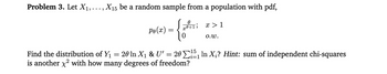 Problem 3. Let X₁,..., X₁5 be a random sample from a population with pdf,
Po(x)
=
=
0
0+1,
Find the distribution of Y₁
20 In X₁ & U'
is another x² with how many degrees of freedom?
=
x > 1
O.W.
15
20¹₁ In X₂? Hint: sum of independent chi-squares
i=1