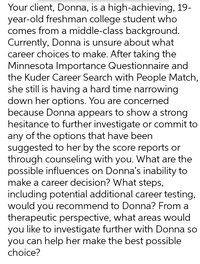 Your client, Donna, is a high-achieving, 19-
year-old freshman college student who
comes from a middle-class background.
Currently, Donna is unsure about what
career choices to make. After taking the
Minnesota Importance Questionnaire and
the Kuder Career Search with People Match,
she still is having a hard time narrowing
down her options. You are concerned
because Donna appears to show a strong
hesitance to further investigate or commit to
any of the options that have been
suggested to her by the score reports or
through counseling with you. What are the
possible influences on Donna's inability to
make a career decision? What steps,
including potential additional career testing,
would you recommend to Donna? From a
therapeutic perspective, what areas would
you like to investigate further with Donna so
you can help her make the best possible
choice?
