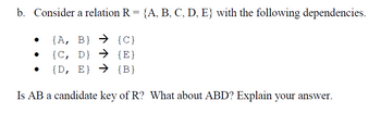 b. Consider a relation R = {A, B, C, D, E} with the following dependencies.
{A, B} → {C}
{C, D} → {E}
{D, E} → {B}
Is AB a candidate key of R? What about ABD? Explain your answer.