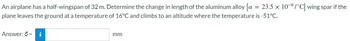 An airplane has a half-wingspan of 32 m. Determine the change in length of the aluminum alloy [a = 23.5 x 10-6/°C] wing spar if the
plane leaves the ground at a temperature of 16°C and climbs to an altitude where the temperature is -51°C.
Answer: ō = i
mm