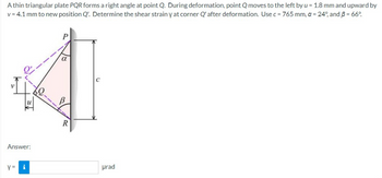 A thin triangular plate PQR forms a right angle at point Q. During deformation, point Q moves to the left by u = 1.8 mm and upward by
v = 4.1 mm to new position Q'. Determine the shear strain y at corner Q' after deformation. Use c = 765 mm, a = 24°, and 3 = 66°
I've
Answer:
Y = i
R
urad