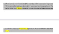 2. Dhofar company issued bonds with 500 $ face value and 10 percent annual coupon rate
The current yield to maturity on this bond is 5 percent and maturity date in 6 years. The
current market price is 626.89.Calculate the expected change in the bond price if the yield
to maturity is expected to decrease by 0.12 percent and the modified duration of this bond
is 4.69 .
