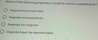 Which of the following properties is ALWAYS true for a parallelogram?
O Diagonals bisect each other.
O Diagonals are perpendicular.
O Diagonals are congruent.
O Diagonals bisect the opposite angles.
