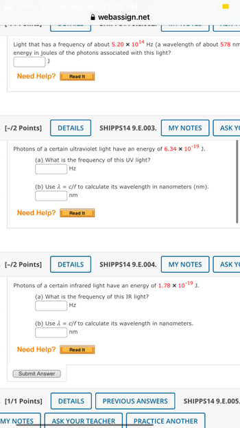 Metro by T-Mobile
Light that has a frequency of about 5.20 x 1014 Hz (a wavelength of about 578 nm
energy in joules of the photons associated with this light?
Need Help? Read It
[-/2 Points]
Need Help?
Photons of a certain ultraviolet light have an energy of 6.34 × 10-1⁹ J.
(a) What is the frequency of this UV light?
Hz
[-/2 Points]
(b) Use λ = c/f to calculate its wavelength in nanometers (nm).
nm
DETAILS
Need Help?
Submit Answer
MY NOTES
[1/1 Points]
Read It
webassign.net
DETAILS
Photons of a certain infrared light have an energy of 1.78 x 10-1⁹ J.
(a) What is the frequency of this IR light?
Hz
SHIPPS14 9.E.003. MY NOTES
(b) Use λ = c/f to calculate its wavelength in nanometers.
nm
Read It
DETAILS
SHIPPS14 9.E.004. MY NOTES
PREVIOUS ANSWERS
ASK YOUR TEACHER
ASK YO
PRACTICE ANOTHER
ASK YO
SHIPPS14 9.E.005.