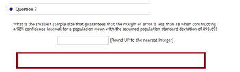 Question 7
What is the smallest sample size that guarantees that the margin of error is less than 18 when constructing
a 98% confidence interval for a population mean with the assumed population standard deviation of 893.69?
(Round UP to the nearest integer)