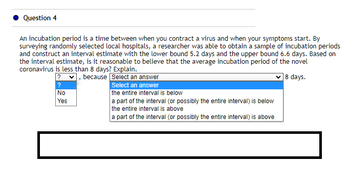 Question 4
An incubation period is a time between when you contract a virus and when your symptoms start. By
surveying randomly selected local hospitals, a researcher was able to obtain a sample of incubation periods
and construct an interval estimate with the lower bound 5.2 days and the upper bound 6.6 days. Based on
the interval estimate, is it reasonable to believe that the average incubation period of the novel
coronavirus is less than 8 days? Explain.
?, because
18 days.
Select an answer
Select an answer
the entire interval is below
?
No
Yes
a part of the interval (or possibly the entire interval) is below
the entire interval is above
a part of the interval (or possibly the entire interval) is above