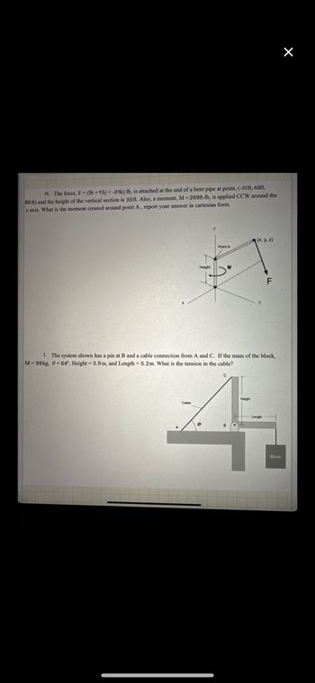 H. The force, F-(9i+15j+-31k) lb, is attached at the end of a bent pipe at point, (-32ft, 48ft,
86 ft) and the height of the vertical section is 35ft. Also, a moment, M-269ft-lb, is applied CCW around the
z axis. What is the moment created around point A, report your answer in cartesian form.
(x, y, z)
Point A
1. The system shown has a pin at B and a cable connection from A and C. If the mass of the block,
M-99kg, 0-64°, Height 3.9m, and Length - 5.2m. What is the tension in the cable?
4
Block
X