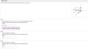 Problem 2.63
The bolt is subjected to the force F, which has components acting along the z. y, z axes as shown.
Part A
If the magnitude of F is 76 N, and ax=52° and y= 50°, determine the magnitude of Fz component.
Express your answer to two significant figures and include the appropriate units.
ANSWER:
F₂ = 40 N
Incorrect; Try Again; 4 attempts remaining
Part B
Determine the magnitude of Fy component.
ANSWER:
Fy=
your answer to significant figures and inclu the appropriate units.
Part C
Determine the magnitude of F₂ component.
Express your answer to two significant figures and include the appropriate units.
ANSWER:
F₂ =