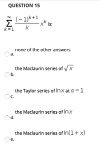 QUESTION 15
(– 1)k+1
Σ
k = 1
is:
k
none of the other answers
а.
the Maclaurin series of Vx
O b.
the Taylor series of Inx at a =1
O c.
the Maclaurin series of Inx
d.
the Maclaurin series of In(1 + x)
е.
