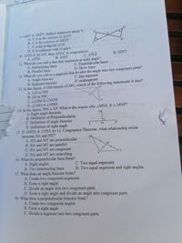 E
9. AGIV AREV, deduce statement about V.
A. V is in the interior of AGIV
B. V is the exterior of AREV
C. V is the midpoint of IE
D. V is collinear with G and I
G,
R.
10. ATIN ACAN, then ANAC is congruent to
C. ΔΤΝΙ
D. AINT
Α. ΔΙΤΝ
B. ANIT
11. What do you call a line that intersects at right angle?
A. Intersecting lines
B. Parallel lines
C. Perpendicular lines
Inic
D. Skew lines
12. What do you call to a segment that divides the angle into two congruent parts?
A. Angle bisector
B. Segment bisector
13. In the figure, if OM bisects LLMN, which of the following statements is true?
A. LM NM
B. LO NM
C. ZLOM = LNOM
D. LLMO = LNMO
C. line segment
D. midsegment
L-
14. In the figure, MN 1 LP. What is the reason why ZMNL 4 MNP?dobod
A. Right angle theorem
B. Definition of Perpendicularity
C. Definition of angle bisector
D. Definition of right angle
15. If AMHA = ATHA by LL Congruence Theorem, what relationship exists
between HA and MT?
A. HA and MT are perpendicular
B. HA and MT are parallel
C. HA and MT are congruent
D. HA and MT are coinciding
16. What do perpendicular lines form?
A. Right angles
B. Two intersecting lines
17. What does an angle bisector form?
A. Create two congruent segments
B. Form a right ang le
C. Divide an angle into two congruent parts
D. Form a right angle and divide an angle into congruent parts
18. What does a perpendicular bisector form?
A. Create two congruent angles
B. Form a right angle
C. Divide a segment into two congruent parts
M
L
M,
T
C. Two equal segments
D. Two equal segments and right angles
