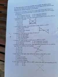 IV. Read and analyze each item carefully and consider all options given.
Select the best answer by writing it on your answer sheet. If the answer is not
found from the choices write the correct answer.
1. What theorem states that, "If a leg and an acute angle of one right triangle are
congruent to a leg and an acute angle of another right triangle, then the triangles
are congruent.
A. LL Congruence Theorem
B. LA Congruence Theorem
2. In the figure at the right, what other information is needed to prove that ASTA
ANAT by LL Theorem?
A. TA TA
B. SA NT
C. ST TA
D. ND DT
3. In the figure at the right, what is the reason so that ZREG LAET?
A. Right Angle Theorem
B. HA Theorem
C. Vertical Angle Theorem
D. HL Theorem
C. HA Congruence Theorem
D. HL Congruence Theorem
T.
A
R
4. In figure #3, what can you say about ZR and LA?
A. They are acute angles.
B. They are right angles.
C. They are obtuse angle.
D. None of the above.
T.
5. In figure #3, what theorem is used to prove AREG = AAET?
A. LL Congruence Theorem C. HA Congruence Theorem
B. LA Theorem
D. HL Congruence Theorem
6. In figure at the right, if TA HA, what additional information do we need so
that AEAT E ACAH by SAS Postulate
A. TE = HC
E
T-
B. EA = CA
A,
C. ZT LH
D. ZE ZC
7. In the figure at the right, what will be the reason so that MO = MO?
A. Given
B. Congruent sides
C. Reflexive Property
D. Symmetric Property
8. In the figure at the right, AFIA E AHIT, what is the side corresponding to FA?
A. FI
С. IT
D. HT
В. AI
T.
H.
