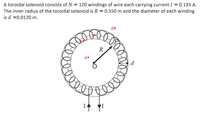 A toroidal solenoid consists of N = 120 windings of wire each carrying current I = 0.135 A.
The inner radius of the toroidal solenoid is R = 0.550 m and the diameter of each winding
is d =0.0120 m.
d•
R
a.
d
