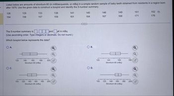 Listed below are amounts of strontium-90 (in millibecquerels, or mBq) in a simple random sample of baby teeth obtained from residents in a region born
after 1979. Use the given data to construct a boxplot and identify the 5-number summary.
126
129
133
138
141
145
146
149
154
156
157
159
161
164
167
168
151
171
152
176
The 5-number summary is and all in mBq.
☐ ☐ ☐ ☐
(Use ascending order. Type integers or decimals. Do not round.)
Which boxplot below represents the data?
O A.
○ C.
Q
a
120
140
160
180 200
Strontium-90 (mBq)
100
120 140 160 180 200
Strontium-90 (mBq)
O B.
O D.
Q
120
140
100
Q
160
180 G
Strontium-90 (mBq)
120 140 160 180
Strontium-90 (mBq)
200 G