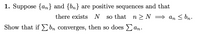 1. Suppose {an} and {bn} are positive sequences and that
there exists N
so that
n >N = an < bn.
Show that if£ bn converges, then so does an.
