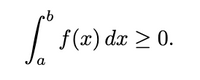 The image shows a mathematical expression involving an integral:

\[
\int_{a}^{b} f(x) \, dx \geq 0.
\]

Explanation:

- **Integral Symbol (\(\int\))**: Represents the operation of integration.
- **Limits of Integration (\(a\) and \(b\))**: These are the boundaries over which the function \(f(x)\) is integrated.
- **Function (\(f(x)\))**: The function being integrated with respect to \(x\).
- **\(dx\)**: Indicates the variable of integration is \(x\).
- **Inequality (\(\geq 0\))**: Specifies that the integral of the function \(f(x)\) over the interval from \(a\) to \(b\) is greater than or equal to zero.

This expression suggests that the net area under the curve of \(f(x)\) from \(x = a\) to \(x = b\) is non-negative.