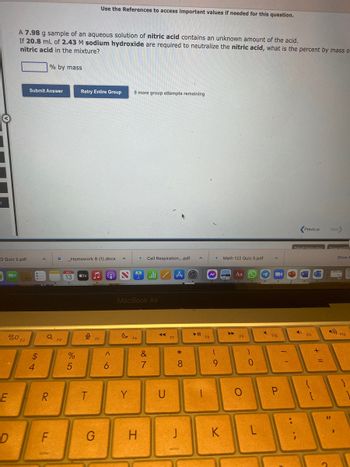 **Problem Statement: Neutralization of Nitric Acid**

A 7.98 g sample of an aqueous solution of nitric acid (HNO₃) contains an unknown amount of the acid. If 20.8 mL of 2.43 M sodium hydroxide (NaOH) are required to neutralize the nitric acid, what is the percent by mass of nitric acid in the mixture?

**[Blank Box for Input]**  
% by mass

**Options for Submission:**
- Submit Answer
- Retry Entire Group

**Number of Attempts Remaining:**
9 more group attempts remaining

**Instruction:**
Use the References to access important values if needed for this question.

**Additional Information:**
- There are no graphs or diagrams included in this question.
- The setup appears on a MacBook Air screen.

**Navigation:**
- Previous
- Next