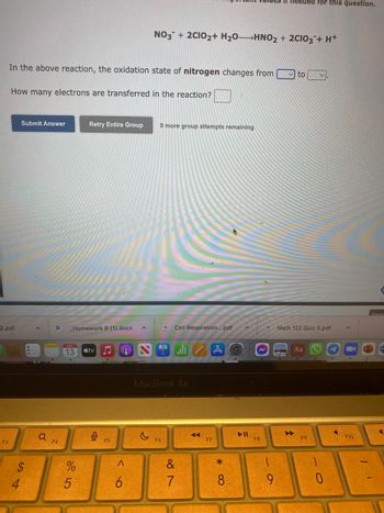 18
2.pdf
F3
In the above reaction, the oxidation state of nitrogen changes from
How many electrons are transferred in the reaction?
4
Submit Answer
Q
F4
_Homework 8 (1).docx
13
95
Retry Entire Group
%
tv
0
F5
9
<
NO3 + 2CIO2+ H₂O- >HNO2 + 2CIO3 + H+
6
9 more group attempts remaining
F Cell Respiration....pdf
MacBook Air
F6
&
7
◄◄◄
F7
A
*
8
F8
needed for this question.
CA
9
to
Math 122 Quiz 5.pdf
Aa
F9
0
F10
Emai
W