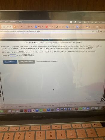 iles Tab Window Help
OWL X CICh x
takeCovalentActivity.do?locator-assignment-take
Submit Answer
2 Quiz 5.pdf
80 F3
94
Q
12
F4
[Review Topics]
[References]
Use the References to access important values if needed for this question.
Potassium hydrogen phthalate is a solid, monoprotic acid frequently used in the laboratory to standardize strong base
solutions. It has the unwieldy formula of KHC, H4O4. This is often written in shorthand notation as KHP.
How many grams of KHP are needed to exactly neutralize 29.0 mL of a 0.402 M calcium hydroxide solution?
grams KHC, H404
Mass=
Retry Entire Group
Math 122 Quiz 5.docx
%
5
Para X
tv
i.
9
F5
&
A ve X
<6
G
9 more group attempts remaining
▸ 44 X
MacBook Air
F6
M F22-Chem-103x....pdf
alt A
&
7
◄◄
F7
*
8
A
Mic x
► 11
FB
One X
(
9
Fel-F22-Chem-1....pdf
F9
)
0
Aa
Unti X
A
F10
1-
4)
Gra X G Clas x
Previous
F11
Next>
Wea
Show All
F12
X