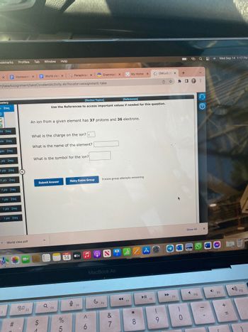 Dokmarks Profiles Tab Window Help
World view x Paraphras x
n/takeAssignment/takeCovalentActivity.do?locator-assignment-take
X
Bastery
s 2req
D
ats 2req
pts 2req
pts 2req
pts 2req
1 pts 2req
1 pts 2req
1 pts 2req
1 pts 2req
Homework X
-
1 pts 2req
. 1 pts 2req
2
World view.pdf
#
80
30 F3
What is the charge on the ion?:
What is the name of the element?
An ion from a given element has 37 protons and 36 electrons.
What is the symbol for the ion?
$
1
Submit Answer
[Review Topics]
[References]
Use the References to access important values if needed for this question.
Q
F4
SEP
14
%
5
Retry Entire Group
9
Grammar X
tv
F5
<6
Ⓡ
♫
9 more group attempts remaining
MacBook Air
C F6
&
7
My Home X
2.1
A
all/AO
F7
*
8
∞
F
FB
OWLv2 10 X
61
9
F9
*
10
+
@
9
Show All
F10
Q
⠀
X
9
W
.
4)
Wed Sep 14 1:17 PM
F11
+ 11
F12