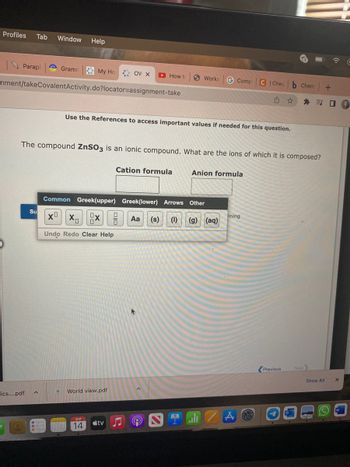 Profiles Tab Window Help
Paraph
cics....pdf
Gramm
nment/takeCovalent Activity.do?locator=assignment-take
Su
My Ho OV X
A
Common Greek(upper)
X⁰ XX
Undo Redo Clear Help
The compound ZnSO3 is an ionic compound. What are the ions of which it is composed?
Use the References to access important values if needed for this question.
World view.pdf
14
How to
tv
Cation formula
DIC
Greek(lower)
Works G Comp
Anion formula
Arrows Other
Aa (s) (1) (g) (aq)
ali
C Cheg
u
ining
Chem +
★河口
Previous
Next
Show All
A
X
с