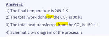 Answers:
1) The final temperature is 269.2 K
2) The total work done on the CO2 is 30 kJ
3) The total heat transferred from the CO2 is 150 kJ
4) Schematic p-v diagram of the process is