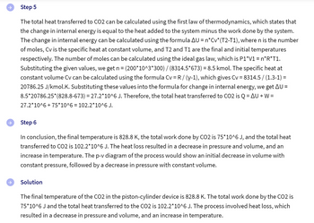 →
←
Step 5
The total heat transferred to CO2 can be calculated using the first law of thermodynamics, which states that
the change in internal energy is equal to the heat added to the system minus the work done by the system.
The change in internal energy can be calculated using the formula AU = n*Cv*(T2-T1), where n is the number
of moles, Cv is the specific heat at constant volume, and T2 and T1 are the final and initial temperatures
respectively. The number of moles can be calculated using the ideal gas law, which is P1*V1 = n*R*T1.
Substituting the given values, we get n = (200*10^3*300) / (8314.5*673) = 8.5 kmol. The specific heat at
constant volume Cv can be calculated using the formula Cv = R / (y-1), which gives Cv = 8314.5 / (1.3-1) =
20786.25 J/kmol.K. Substituting these values into the formula for change in internal energy, we get AU =
8.5*20786.25*(828.8-673) = 27.2*10^6 J. Therefore, the total heat transferred to CO2 is Q = AU+W=
27.2*10^6 + 75*10^6 = 102.2*10^6 J.
Step 6
In conclusion, the final temperature is 828.8 K, the total work done by CO2 is 75*10^6 J, and the total heat
transferred to CO2 is 102.2*10^6 J. The heat loss resulted in a decrease in pressure and volume, and an
increase in temperature. The p-v diagram of the process would show an initial decrease in volume with
constant pressure, followed by a decrease in pressure with constant volume.
Solution
The final temperature of the CO2 in the piston-cylinder device is 828.8 K. The total work done by the CO2 is
75*10^6 J and the total heat transferred to the CO2 is 102.2*10^6 J. The process involved heat loss, which
resulted in a decrease in pressure and volume, and an increase in temperature.