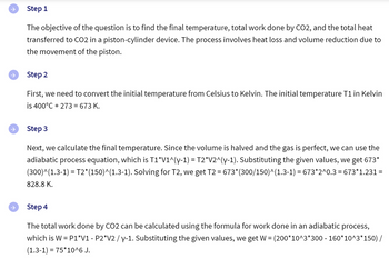 →
Step 1
The objective of the question is to find the final temperature, total work done by CO2, and the total heat
transferred to CO2 in a piston-cylinder device. The process involves heat loss and volume reduction due to
the movement of the piston.
Step 2
First, we need to convert the initial temperature from Celsius to Kelvin. The initial temperature T1 in Kelvin
is 400°C + 273 = 673 K.
Step 3
Next, we calculate the final temperature. Since the volume is halved and the gas is perfect, we can use the
adiabatic process equation, which is T1*V1^(y-1) = T2*V2^(y-1). Substituting the given values, we get 673*
(300)^(1.3-1) = T2*(150)^(1.3-1). Solving for T2, we get T2 = 673* (300/150)^(1.3-1) = 673*2^0.3 = 673*1.231 =
828.8 K.
Step 4
The total work done by CO2 can be calculated using the formula for work done in an adiabatic process,
which is W = P1*V1 - P2*V2 / y-1. Substituting the given values, we get W = (200*10^3*300 - 160*10^3*150) /
(1.3-1)=75*10^6 J.