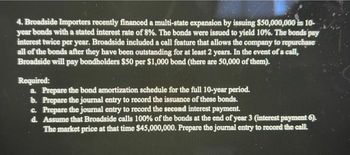 4. Broadside Importers recently financed a multi-state expansion by issuing $50,000,000 in 10-
year bonds with a stated interest rate of 8%. The bonds were issued to yield 10%. The bonds pay
interest twice per year. Broadside included a call feature that allows the company to repurchase
all of the bonds after they have been outstanding for at least 2 years. In the event of a call,
Broadside will pay bondholders $50 per $1,000 bond (there are 50,000 of them).
Required:
a. Prepare the bond amortization schedule for the full 10-year period.
b. Prepare the journal entry to record the issuance of these bonds.
c. Prepare the journal entry to record the second interest payment.
d. Assume that Broadside calls 100% of the bonds at the end of year 3 (interest payment 6).
The market price at that time $45,000,000. Prepare the journal entry to record the call.