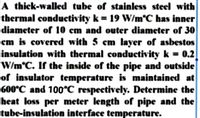 A thick-walled tube of stainless steel with
thermal conductivity k = 19 W/m°C has inner
diameter of 10 em and outer diameter of 30
cm is covered with 5 cm layer of asbestos
insulation with thermal conductivity k = 0.2
W/m°C. If the inside of the pipe and outside
of insulator temperature is maintained at
600°C and 100°C respectively. Determine the
heat loss per meter length of pipe and the
tube-insulation interface temperature.
