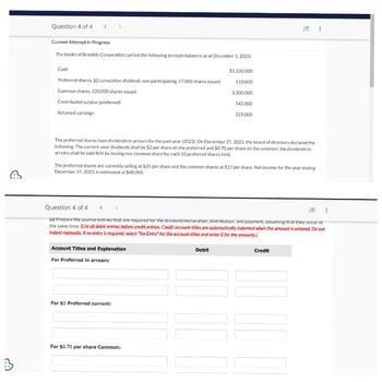 C
3
Question 4 of 4
Current Attempt in Progress
The books of Bramble Corporation carried the following account balances as at December 1, 2023:
Cash
Preferred shares, $2 cumulative dividend, non-participating. 17,000 shares issued
Common shares, 220,000 shares issued
Contributed surplus (preferred)
Retained earnings
Account Titles and Explanation
For Preferred in arrears:
$1,220,000
510,000
For $2 Preferred current:
3,300,000
The preferred shares have dividends in arrears for the past year (2022). On December 21, 2023, the board of directors declared the
following: The current-year dividends shall be $2 per share on the preferred and $0.70 per share on the common; the dividends in
arrears shall be paid first by issuing one common share for each 10 preferred shares held.
For $0.70 per share Common:
142,000
The preferred shares are currently selling at $35 per share and the common shares at $17 per share. Net income for the year ending
December 31, 2023, is estimated at $48,000.
Debit
319,000
Question 4 of 4 <
(a) Prepare the journal entries that are required for the dividend declaration, distribution, and payment, assuming that they occur at
the same time. (List all debit entries before credit entries. Credit account titles are automatically indented when the amount is entered. Do not
indent manually. If no entry is required, select "No Entry" for the account titles and enter O for the amounts.)
III
Credit
⠀
⠀