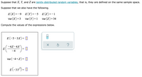 Suppose that X, Y, and Z are jointly distributed random variables, that is, they are defined on the same sample space.
Suppose that we also have the following.
E (X)=-9 E(Y)=-5 E(Z)=-1
Var(X)=3
Var(Y)=1
Var(Z)= 34
Compute the values of the expressions below.
E (-5-3X)= D
-4Z-4X
E
-4
Var(-4+Z)= ]
E(-31²) = 0
