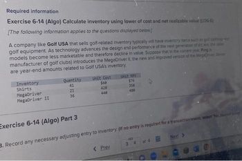 Required information
Exercise 6-14 (Algo) Calculate inventory using lower of cost and net realizable value (L06-6)
[The following information applies to the questions displayed below]
A company like Golf USA that sells golf-related inventory typically will have inventory items such as golf clothing and
golf equipment. As technology advances the design and performance of the next generation of drivers, the older
models become less marketable and therefore decline in value. Suppose that in the current year, Ping (
manufacturer of golf clubs) introduces the MegaDriver II, the new and improved version of the MegaDriver Below
are year-end amounts related to Golf USA's inventory.
Inventory
Shirts
MegaDriver
MegaDriver II
Quantity
41
21
36
Exercise 6-14 (Algo) Part 3
Unit Cost
$60
420
440
Unit NRV
$76
350
480
< Prev
B
3
4
of 4
Next >
3. Record any necessary adjusting entry to inventory. (If no entry is required for a transaction/event, select "No Journal Entry