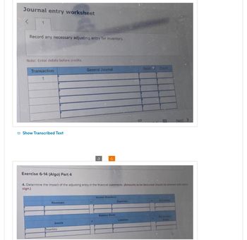 Journal entry worksheet
1
Record any necessary adjusting entry for inventory.
Note: Enter debits before credits.
Transaction
1
Show Transcribed Text
Revenues
Assets
General Journal
Inventory
Exercise 6-14 (Algo) Part 4
4. Determine the impact of the adjusting entry in the financial statements. (Amounts to be deducted should be entered with minus
sign.)
Income Statement:
Balance Sheet:
Expenses
Debit Credit
Liabilities
H
Net income
Next
Stockholpers
Equity