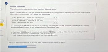 15
4121
ped
bok
int
ences
Required information
[The following information applies to the questions displayed below]
Preble Company manufactures one product. Its variable manufacturing overhead is applied to production based on direct
labor-hours and its standard cost card per unit is as follows:
Direct materials: 4 pounds at $10 per pound
Direct labor: 2 hours at $16 per hour
Variable overhead: 2 hours at 56 per hour
Total standard cost per unit
$40
32
12
$84
The planning budget for March was based on producing and selling 30,000 units. However, during March the company
actually produced and sold 34,500 units and incurred the following costs:
a. Purchased 150,000 pounds of raw materials at a cost of $9.20 per pound. All of this material was used in production.
b. Direct laborers worked 62,000 hours at a rate of $17 per hour.
c. Total variable manufacturing overhead for the month was $390,600.
2. What raw materials cost would be included in the company's flexible budget for March?
Raw material cost