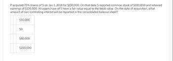 P acquired 75% shares of S on Jan 1, 2018 for $150,000. On that date S reported common stock of $100,000 and retained
earnings of $100,000. All assets have of S have a fair value equal to the book value. On the date of acquisition, what
amount of non-controlling interest will be reported in the consolidated balance sheet?
$50,000
$0
$60,000
$200,000