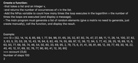 Create a function:
-that takes a list and an integer v,
-and returns the number of occurrences of v in the list.
-Add the NPas variable to count how many times the loop executes in the logarithm = the number of
times the loops are executed (and display a message).
• The main program must generate a list of random elements (give a matrix no need to generate, just
create manually), call the function, and display the result.
Example:
>>> 13 = [52, 14, 14, 8, 85, 69, 1, 77, 94, 96, 51, 65, 35, 32, 87, 92, 74, 47, 27, 88, 11, 11, 26, 14, 100, 37, 62,
3, 63, 5, 20, 53, 28, 10, 43, 16, 94, 6, 82, 49, 74, 55, 89, 97, 12, 38, 72, 94, 3, 77, 42, 26, 25, 16, 89, 10, 8,
63, 93, 77, 68, 56, 74, 46, 54, 50, 80, 33, 69, 95, 2, 79, 73, 6, 31, 41, 38, 81, 88, 12, 39, 77, 49, 30, 18, 22,
40, 40, 12, 51, 69, 32, 76, 77, 90, 60, 41, 12, 30, 65]
>>> account (13,6)
Number of steps 100
2
